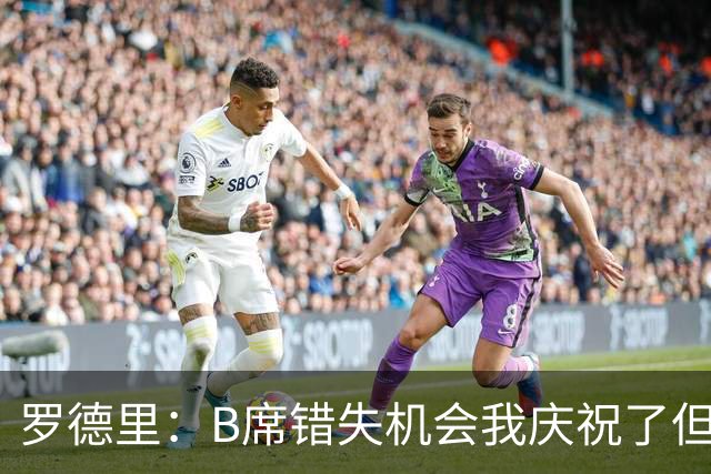 罗德里：B席错失机会我庆祝了但已道歉 C罗精神属性历史最佳之一
