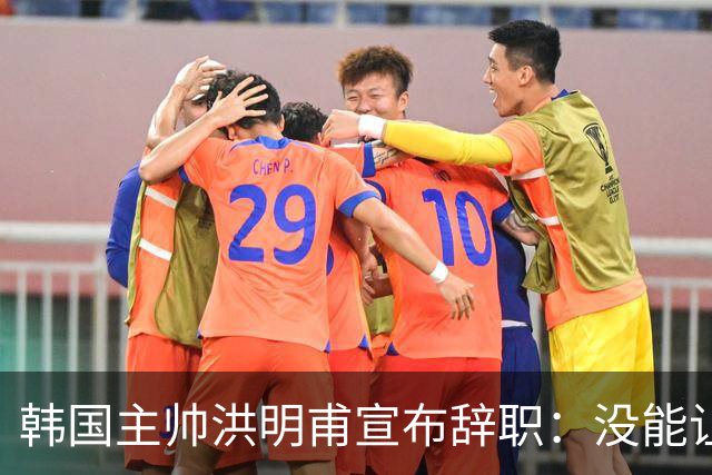 韩国主帅洪明甫宣布辞职：没能让大家满意 但我已尽力